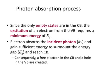Photon absorption process
• Since the only empty states are in the CB, the
excitation of an electron from the VB requires a
minimum energy of Eg.
• Electron absorbs the incident photon (hv) and
gain sufficient energy to surmount the energy
gap (Eg) and reach CB.
– Consequently, a free electron in the CB and a hole
in the VB are created.
 