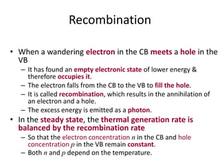 Recombination
• When a wandering electron in the CB meets a hole in the
VB
– It has found an empty electronic state of lower energy &
therefore occupies it.
– The electron falls from the CB to the VB to fill the hole.
– It is called recombination, which results in the annihilation of
an electron and a hole.
– The excess energy is emitted as a photon.
• In the steady state, the thermal generation rate is
balanced by the recombination rate
– So that the electron concentration n in the CB and hole
concentration p in the VB remain constant.
– Both n and p depend on the temperature.
 