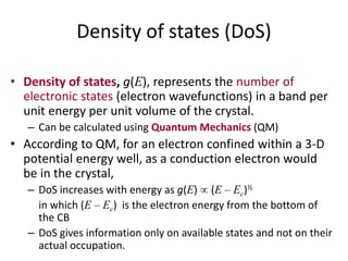 Density of states (DoS)
• Density of states, g(E), represents the number of
electronic states (electron wavefunctions) in a band per
unit energy per unit volume of the crystal.
– Can be calculated using Quantum Mechanics (QM)
• According to QM, for an electron confined within a 3-D
potential energy well, as a conduction electron would
be in the crystal,
– DoS increases with energy as g(E) (E – Ec)½
in which (E – Ec) is the electron energy from the bottom of
the CB
– DoS gives information only on available states and not on their
actual occupation.
 