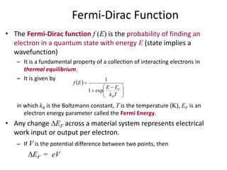 Fermi-Dirac Function
• The Fermi-Dirac function f (E) is the probability of finding an
electron in a quantum state with energy E (state implies a
wavefunction)
– It is a fundamental property of a collection of interacting electrons in
thermal equilibrium.
– It is given by
in which kB is the Boltzmann constant, T is the temperature (K), EF is an
electron energy parameter called the Fermi Energy.
• Any change EF across a material system represents electrical
work input or output per electron.
– If V is the potential difference between two points, then
EF = eV
 





 


Tk
EE
Ef
B
F
exp1
1
 