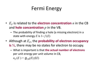Fermi Energy
• EF is related to the electron concentration n in the CB
and hole concentration p in the VB.
– The probability of finding a hole (a missing electron) in a
state with energy E is 1– f (E)
• Although at EF, the probability of electron occupancy
is ½, there may be no states for electron to occupy.
– What is important is that the actual number of electrons
per unit energy per unit volume in CB,
nE (E ) = gCB(E) f(E)
 