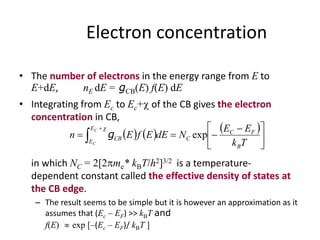 Electron concentration
• The number of electrons in the energy range from E to
E+dE, nE dE = gCB(E) f(E) dE
• Integrating from Ec to Ec+ of the CB gives the electron
concentration in CB,
in which NC = 2[2me* kBT/h2]3/2 is a temperature-
dependent constant called the effective density of states at
the CB edge.
– The result seems to be simple but it is however an approximation as it
assumes that (Ec – EF) >> kBT and
f(E)  exp [–(Ec – EF)/ kBT ]
     





 
 

Tk
EE
NdEEfEn
B
FC
C
E
E
CB
C
C
exp

g
 