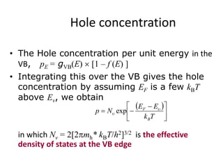 Hole concentration
• The Hole concentration per unit energy in the
VB, pE = gVB(E) [1 – f (E) ]
• Integrating this over the VB gives the hole
concentration by assuming EF is a few kBT
above Ev, we obtain
in which Nv = 2[2mh* kBT/h2]3/2 is the effective
density of states at the VB edge
 





 

Tk
EE
Np
B
F 
 exp
 