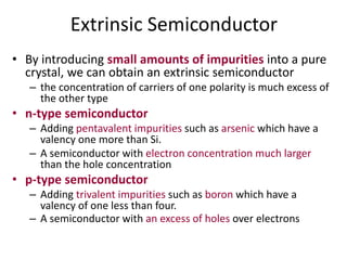 Extrinsic Semiconductor
• By introducing small amounts of impurities into a pure
crystal, we can obtain an extrinsic semiconductor
– the concentration of carriers of one polarity is much excess of
the other type
• n-type semiconductor
– Adding pentavalent impurities such as arsenic which have a
valency one more than Si.
– A semiconductor with electron concentration much larger
than the hole concentration
• p-type semiconductor
– Adding trivalent impurities such as boron which have a
valency of one less than four.
– A semiconductor with an excess of holes over electrons
 