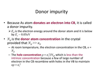 Donor impurity
• Because As atom donates an electron into CB, it is called
a donor impurity.
Ed is the electron energy around the donor atom and it is below
by Ec ~ 0.05eV
• Nd is the donor atom concentration in the crystal
provided that Nd >> ni,
– At room temperature, the electron concentration in the CB, n =
Nd
– The hole concentration p = ni
2/Nd, which is less than the
intrinsic concentration because a few of large number of
electron in the CB recombine with holes in the VB to maintain
np = ni
2
 