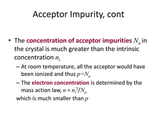 Acceptor Impurity, cont
• The concentration of acceptor impurities Na in
the crystal is much greater than the intrinsic
concentration ni
– At room temperature, all the acceptor would have
been ionized and thus p=Na
– The electron concentration is determined by the
mass action law, n = ni
2/Na
which is much smaller than p
 