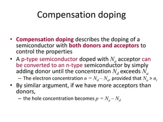 Compensation doping
• Compensation doping describes the doping of a
semiconductor with both donors and acceptors to
control the properties
• A p-type semiconductor doped with Na acceptor can
be converted to an n-type semiconductor by simply
adding donor until the concentration Nd exceeds Na
– The electron concentration n = Nd – Na, provided that Na > ni
• By similar argument, if we have more acceptors than
donors,
– the hole concentration becomes p = Na – Nd
 