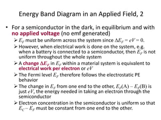 Energy Band Diagram in an Applied Field, 2
• For a semiconductor in the dark, in equilibrium and with
no applied voltage (no emf generated)
EF must be uniform across the system since EF = eV = 0.
However, when electrical work is done on the system, e.g.
when a battery is connected to a semiconductor, then EF is not
uniform throughout the whole system
A change EF in EF within a material system is equivalent to
electrical work per electron or eV
The Fermi level EF therefore follows the electrostatic PE
behavior
The change in EF from one end to the other, EF(A) – EF(B) is
just eV, the energy needed in taking an electron through the
semiconductor
Electron concentration in the semiconductor is uniform so that
EC – EF must be constant from one end to the other.
 