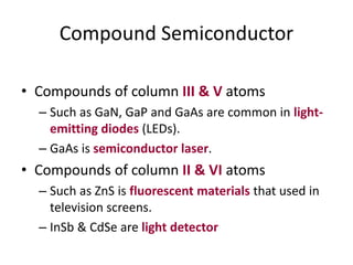 Compound Semiconductor
• Compounds of column III & V atoms
– Such as GaN, GaP and GaAs are common in light-
emitting diodes (LEDs).
– GaAs is semiconductor laser.
• Compounds of column II & VI atoms
– Such as ZnS is fluorescent materials that used in
television screens.
– InSb & CdSe are light detector
 