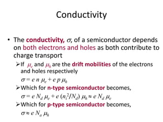 Conductivity
• The conductivity, , of a semiconductor depends
on both electrons and holes as both contribute to
charge transport
If e and h are the drift mobilities of the electrons
and holes respectively
 = e n e + e p h
Which for n-type semiconductor becomes,
 = e Nd e + e (ni
2/Nd) h  e Nd e
Which for p-type semiconductor becomes,
  e Na h
 