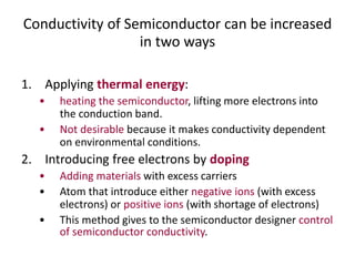 Conductivity of Semiconductor can be increased
in two ways
1. Applying thermal energy:
• heating the semiconductor, lifting more electrons into
the conduction band.
• Not desirable because it makes conductivity dependent
on environmental conditions.
2. Introducing free electrons by doping
• Adding materials with excess carriers
• Atom that introduce either negative ions (with excess
electrons) or positive ions (with shortage of electrons)
• This method gives to the semiconductor designer control
of semiconductor conductivity.
 