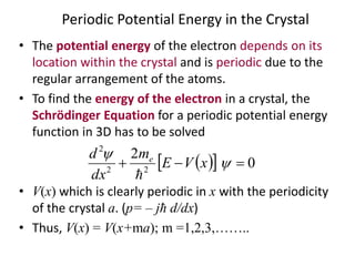 Periodic Potential Energy in the Crystal
• The potential energy of the electron depends on its
location within the crystal and is periodic due to the
regular arrangement of the atoms.
• To find the energy of the electron in a crystal, the
Schrödinger Equation for a periodic potential energy
function in 3D has to be solved
• V(x) which is clearly periodic in x with the periodicity
of the crystal a. (p= – jħ d/dx)
• Thus, V(x) = V(x+ma); m =1,2,3,……..
   0
2
22
2
 

xVE
m
dx
d e

 