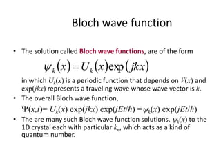 Bloch wave function
• The solution called Bloch wave functions, are of the form
in which Uk(x) is a periodic function that depends on V(x) and
exp(jkx) represents a traveling wave whose wave vector is k.
• The overall Bloch wave function,
(x,t)= Uk(x) exp(jkx) exp(jEt/ħ) =k(x) exp(jEt/ħ)
• The are many such Bloch wave function solutions, k(x) to the
1D crystal each with particular kn, which acts as a kind of
quantum number.
     jkxxUx kk exp
 