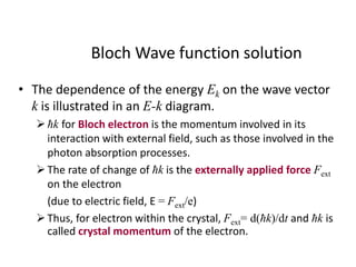 Bloch Wave function solution
• The dependence of the energy Ek on the wave vector
k is illustrated in an E-k diagram.
ħk for Bloch electron is the momentum involved in its
interaction with external field, such as those involved in the
photon absorption processes.
The rate of change of ħk is the externally applied force Fext
on the electron
(due to electric field, E = Fext/e)
Thus, for electron within the crystal, Fext= d(ħk)/dt and ħk is
called crystal momentum of the electron.
 