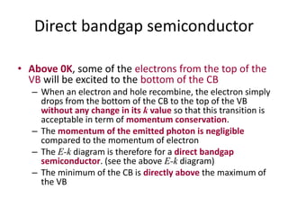 Direct bandgap semiconductor
• Above 0K, some of the electrons from the top of the
VB will be excited to the bottom of the CB
– When an electron and hole recombine, the electron simply
drops from the bottom of the CB to the top of the VB
without any change in its k value so that this transition is
acceptable in term of momentum conservation.
– The momentum of the emitted photon is negligible
compared to the momentum of electron
– The E-k diagram is therefore for a direct bandgap
semiconductor. (see the above E-k diagram)
– The minimum of the CB is directly above the maximum of
the VB
 