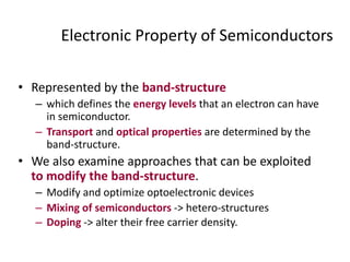 Electronic Property of Semiconductors
• Represented by the band-structure
– which defines the energy levels that an electron can have
in semiconductor.
– Transport and optical properties are determined by the
band-structure.
• We also examine approaches that can be exploited
to modify the band-structure.
– Modify and optimize optoelectronic devices
– Mixing of semiconductors -> hetero-structures
– Doping -> alter their free carrier density.
 