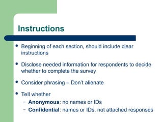 Instructions
 Beginning of each section, should include clear
instructions
 Disclose needed information for respondents to decide
whether to complete the survey
 Consider phrasing – Don’t alienate
 Tell whether
– Anonymous: no names or IDs
– Confidential: names or IDs, not attached responses
 