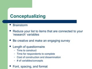 Conceptualizing
 Brainstorm
 Reduce your list to items that are connected to your
‘research’ variables
 Be creative and make an engaging survey
 Length of questionnaire
– Time to construct
– Time for respondents to complete
– Cost of construction and dissemination
– # of variables/concepts
 Font, spacing, and format
 