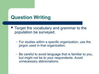 Question Writing
 Target the vocabulary and grammar to the
population be surveyed.
– For studies within a specific organization, use the
jargon used in that organization.
– Be careful to avoid language that is familiar to you,
but might not be to your respondents. Avoid
unnecessary abbreviations.
 