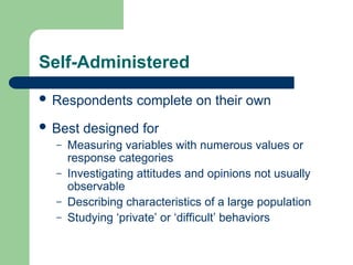 Self-Administered
 Respondents complete on their own
 Best designed for
– Measuring variables with numerous values or
response categories
– Investigating attitudes and opinions not usually
observable
– Describing characteristics of a large population
– Studying ‘private’ or ‘difficult’ behaviors
 