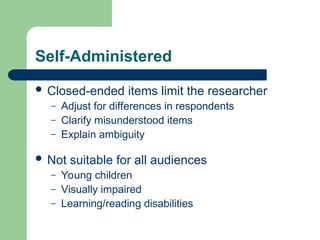 Self-Administered
 Closed-ended items limit the researcher
– Adjust for differences in respondents
– Clarify misunderstood items
– Explain ambiguity
 Not suitable for all audiences
– Young children
– Visually impaired
– Learning/reading disabilities
 