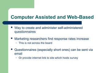 Computer Assisted and Web-Based
 Way to create and administer self-administered
questionnaires
 Marketing researchers find response rates increase
– This is not across the board
 Questionnaires (especially short ones) can be sent via
email
– Or provide internet link to site which hosts survey
 