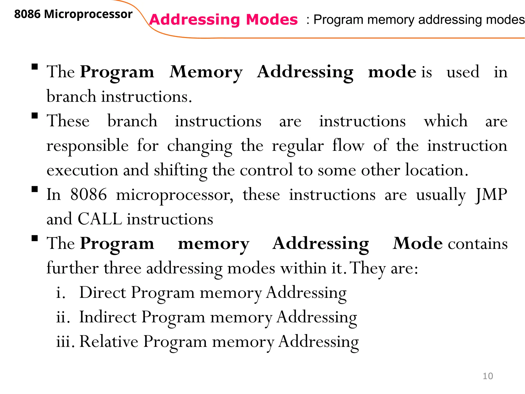 Addressing Modes
8086 Microprocessor
10
: Program memory addressing modes
 The Program Memory Addressing mode is used in
branch instructions.
 These branch instructions are instructions which are
responsible for changing the regular flow of the instruction
execution and shifting the control to some other location.
 In 8086 microprocessor, these instructions are usually JMP
and CALL instructions
 The Program memory Addressing Mode contains
further three addressing modes within it.They are:
i. Direct Program memory Addressing
ii. Indirect Program memory Addressing
iii.Relative Program memoryAddressing
 