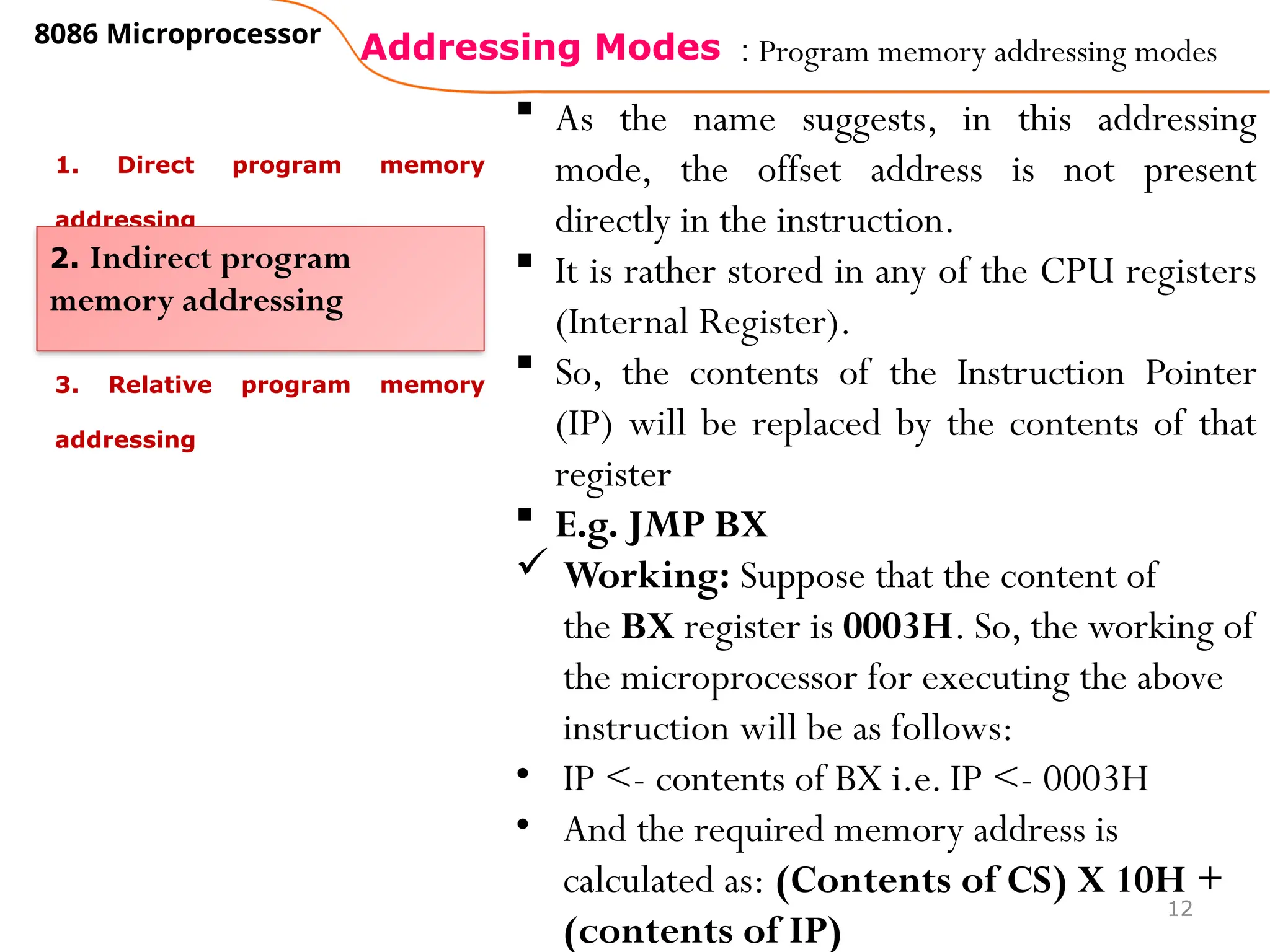 Addressing Modes
8086 Microprocessor
12
: Program memory addressing modes
1. Direct program memory
addressing
3. Relative program memory
addressing
2. Indirect program
memory addressing
 As the name suggests, in this addressing
mode, the offset address is not present
directly in the instruction.
 It is rather stored in any of the CPU registers
(Internal Register).
 So, the contents of the Instruction Pointer
(IP) will be replaced by the contents of that
register
 E.g. JMP BX
 Working: Suppose that the content of
the BX register is 0003H. So, the working of
the microprocessor for executing the above
instruction will be as follows:
• IP <- contents of BX i.e. IP <- 0003H
• And the required memory address is
calculated as: (Contents of CS) X 10H +
(contents of IP)
 