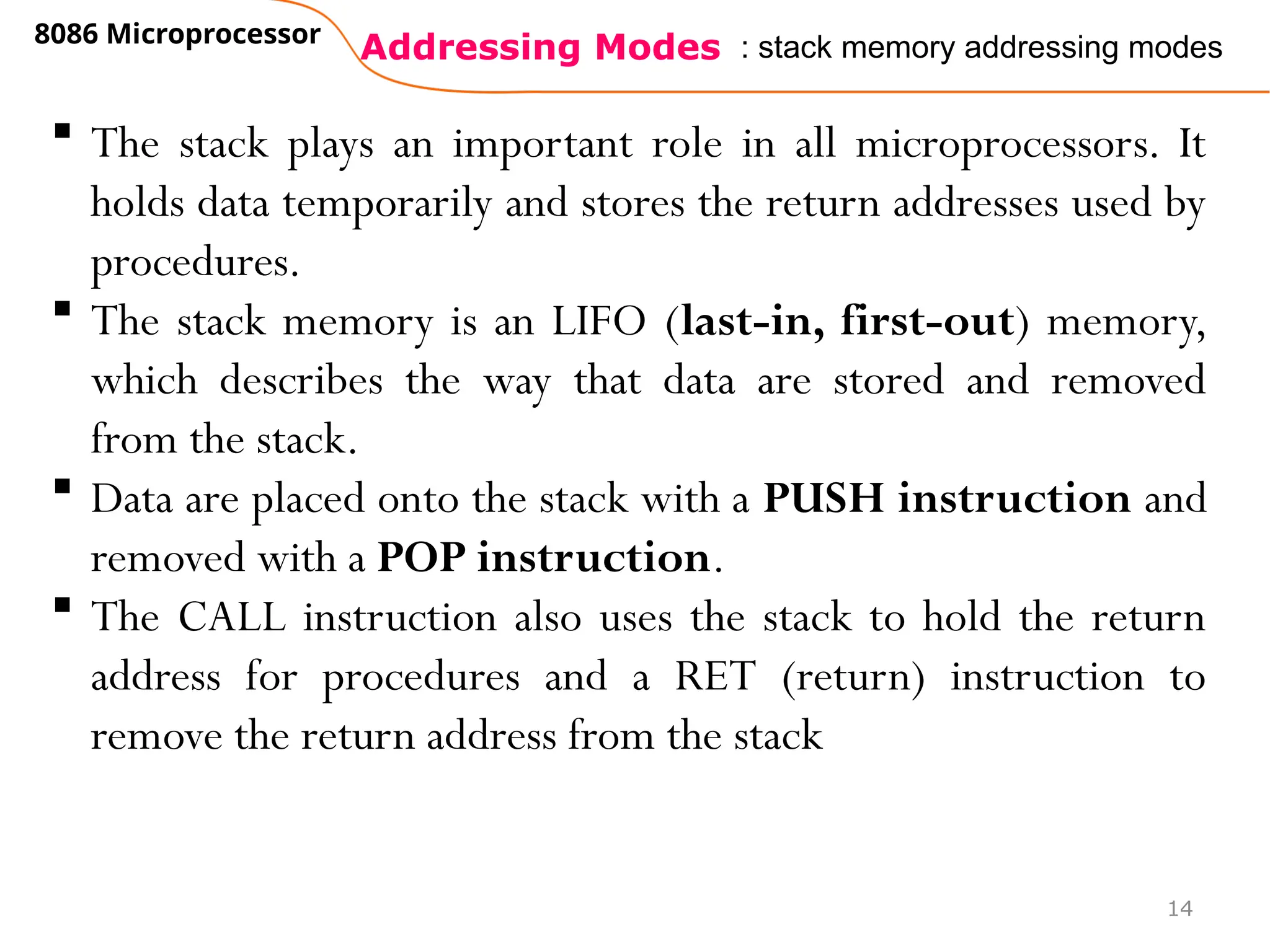 Addressing Modes
8086 Microprocessor
14
: stack memory addressing modes
 The stack plays an important role in all microprocessors. It
holds data temporarily and stores the return addresses used by
procedures.
 The stack memory is an LIFO (last-in, first-out) memory,
which describes the way that data are stored and removed
from the stack.
 Data are placed onto the stack with a PUSH instruction and
removed with a POP instruction.
 The CALL instruction also uses the stack to hold the return
address for procedures and a RET (return) instruction to
remove the return address from the stack
 