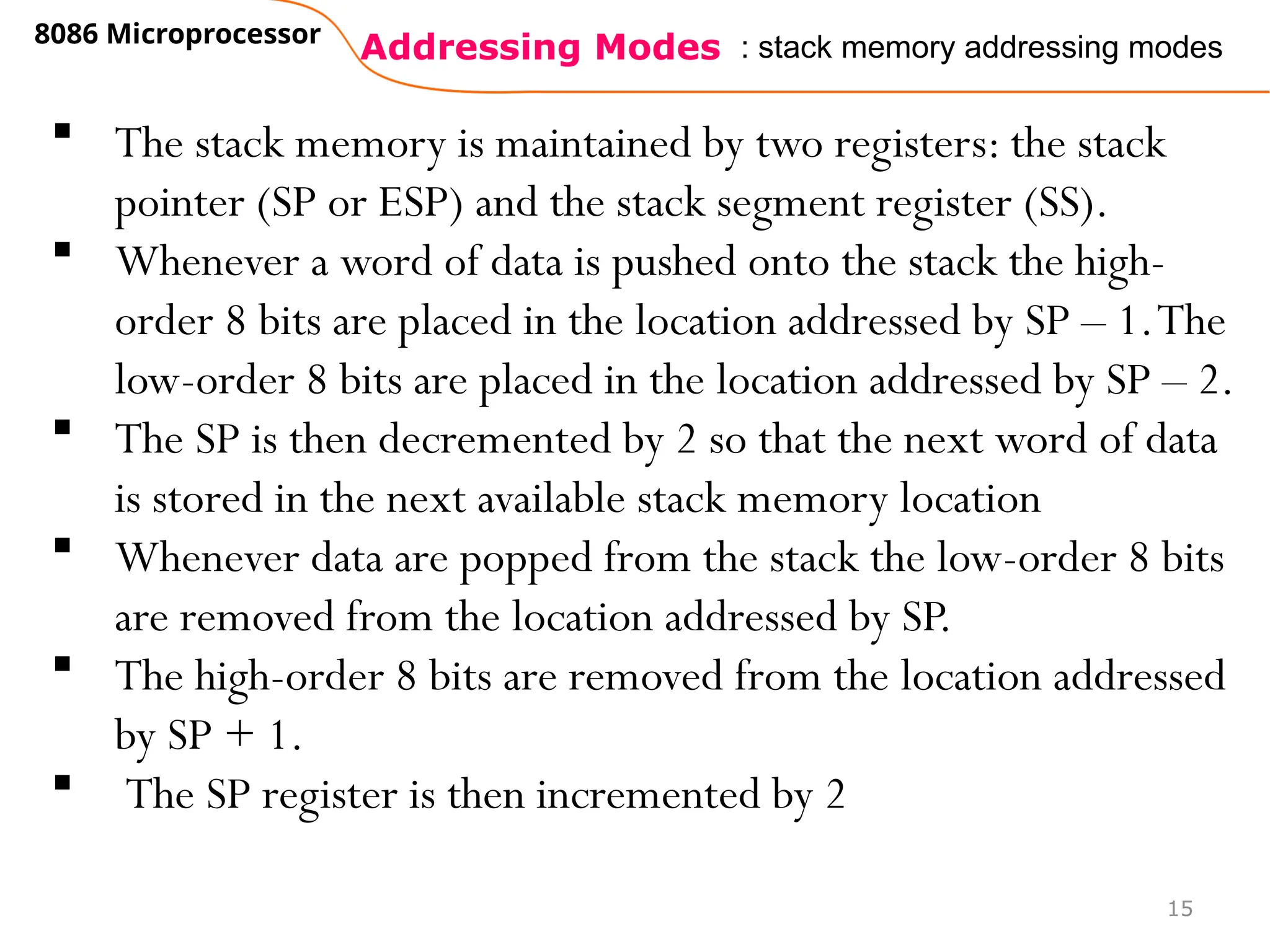 Addressing Modes
8086 Microprocessor
15
: stack memory addressing modes
 The stack memory is maintained by two registers: the stack
pointer (SP or ESP) and the stack segment register (SS).
 Whenever a word of data is pushed onto the stack the high-
order 8 bits are placed in the location addressed by SP – 1.The
low-order 8 bits are placed in the location addressed by SP – 2.
 The SP is then decremented by 2 so that the next word of data
is stored in the next available stack memory location
 Whenever data are popped from the stack the low-order 8 bits
are removed from the location addressed by SP.
 The high-order 8 bits are removed from the location addressed
by SP + 1.
 The SP register is then incremented by 2
 