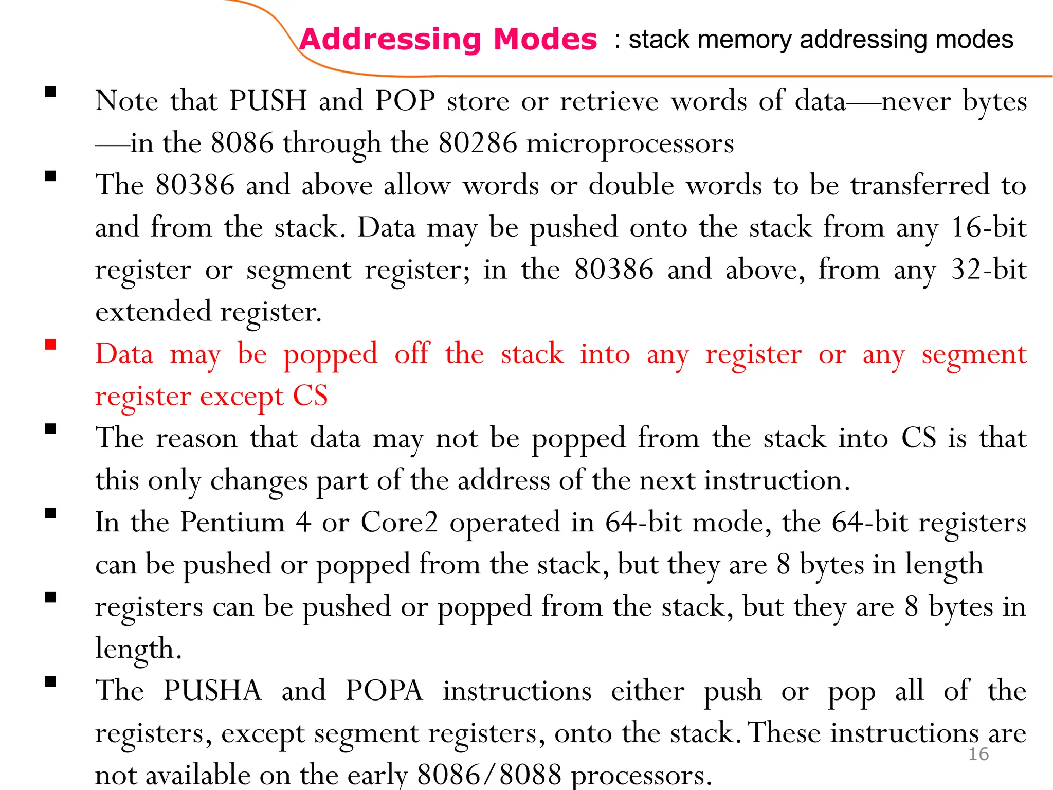 Addressing Modes
16
: stack memory addressing modes
 Note that PUSH and POP store or retrieve words of data—never bytes
—in the 8086 through the 80286 microprocessors
 The 80386 and above allow words or double words to be transferred to
and from the stack. Data may be pushed onto the stack from any 16-bit
register or segment register; in the 80386 and above, from any 32-bit
extended register.
 Data may be popped off the stack into any register or any segment
register except CS
 The reason that data may not be popped from the stack into CS is that
this only changes part of the address of the next instruction.
 In the Pentium 4 or Core2 operated in 64-bit mode, the 64-bit registers
can be pushed or popped from the stack, but they are 8 bytes in length
 registers can be pushed or popped from the stack, but they are 8 bytes in
length.
 The PUSHA and POPA instructions either push or pop all of the
registers, except segment registers, onto the stack.These instructions are
not available on the early 8086/8088 processors.
 
