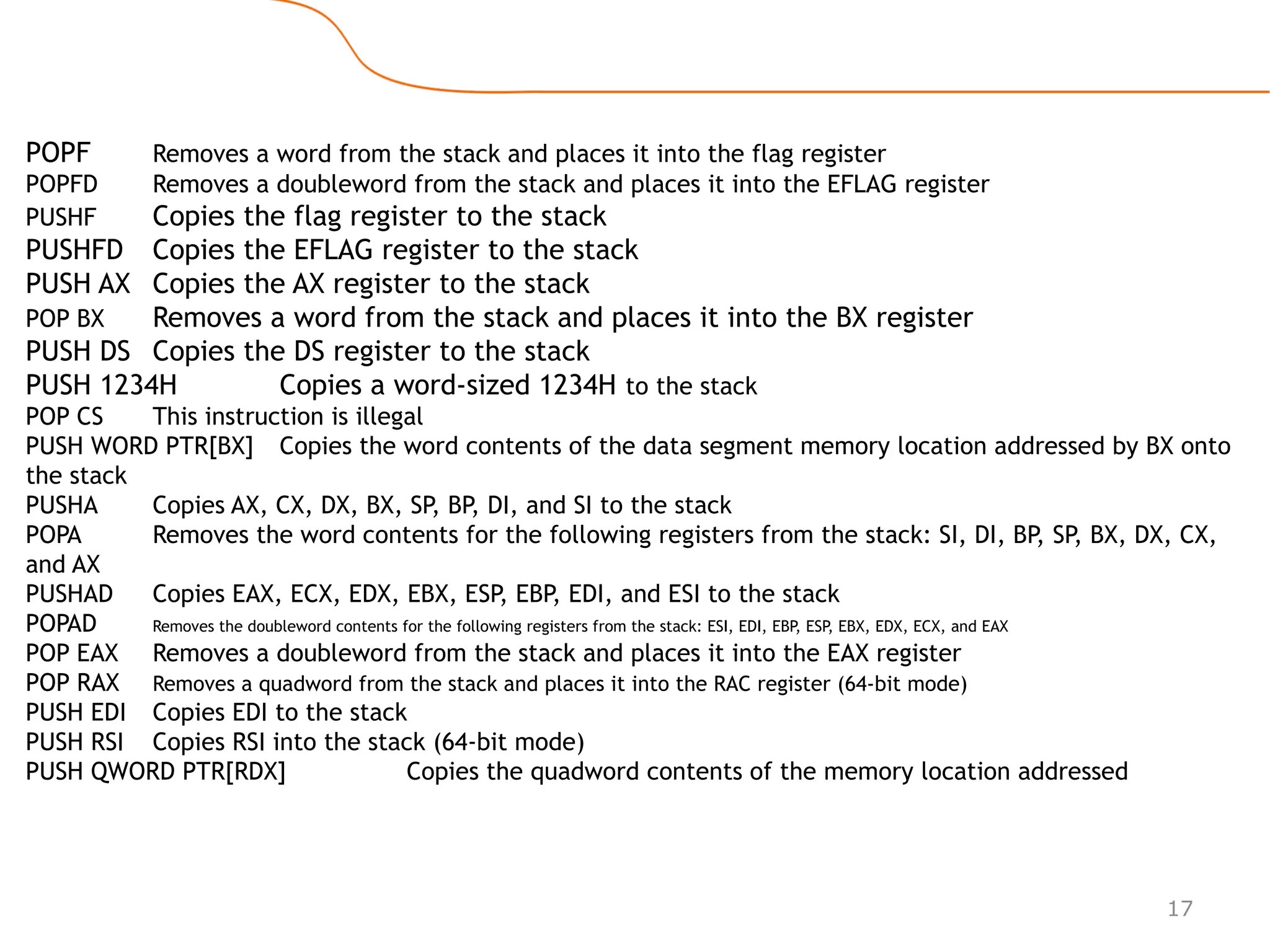 17
POPF Removes a word from the stack and places it into the flag register
POPFD Removes a doubleword from the stack and places it into the EFLAG register
PUSHF Copies the flag register to the stack
PUSHFD Copies the EFLAG register to the stack
PUSH AX Copies the AX register to the stack
POP BX Removes a word from the stack and places it into the BX register
PUSH DS Copies the DS register to the stack
PUSH 1234H Copies a word-sized 1234H to the stack
POP CS This instruction is illegal
PUSH WORD PTR[BX] Copies the word contents of the data segment memory location addressed by BX onto
the stack
PUSHA Copies AX, CX, DX, BX, SP, BP, DI, and SI to the stack
POPA Removes the word contents for the following registers from the stack: SI, DI, BP
, SP, BX, DX, CX,
and AX
PUSHAD Copies EAX, ECX, EDX, EBX, ESP, EBP, EDI, and ESI to the stack
POPAD Removes the doubleword contents for the following registers from the stack: ESI, EDI, EBP
, ESP
, EBX, EDX, ECX, and EAX
POP EAX Removes a doubleword from the stack and places it into the EAX register
POP RAX Removes a quadword from the stack and places it into the RAC register (64-bit mode)
PUSH EDI Copies EDI to the stack
PUSH RSI Copies RSI into the stack (64-bit mode)
PUSH QWORD PTR[RDX] Copies the quadword contents of the memory location addressed
 
