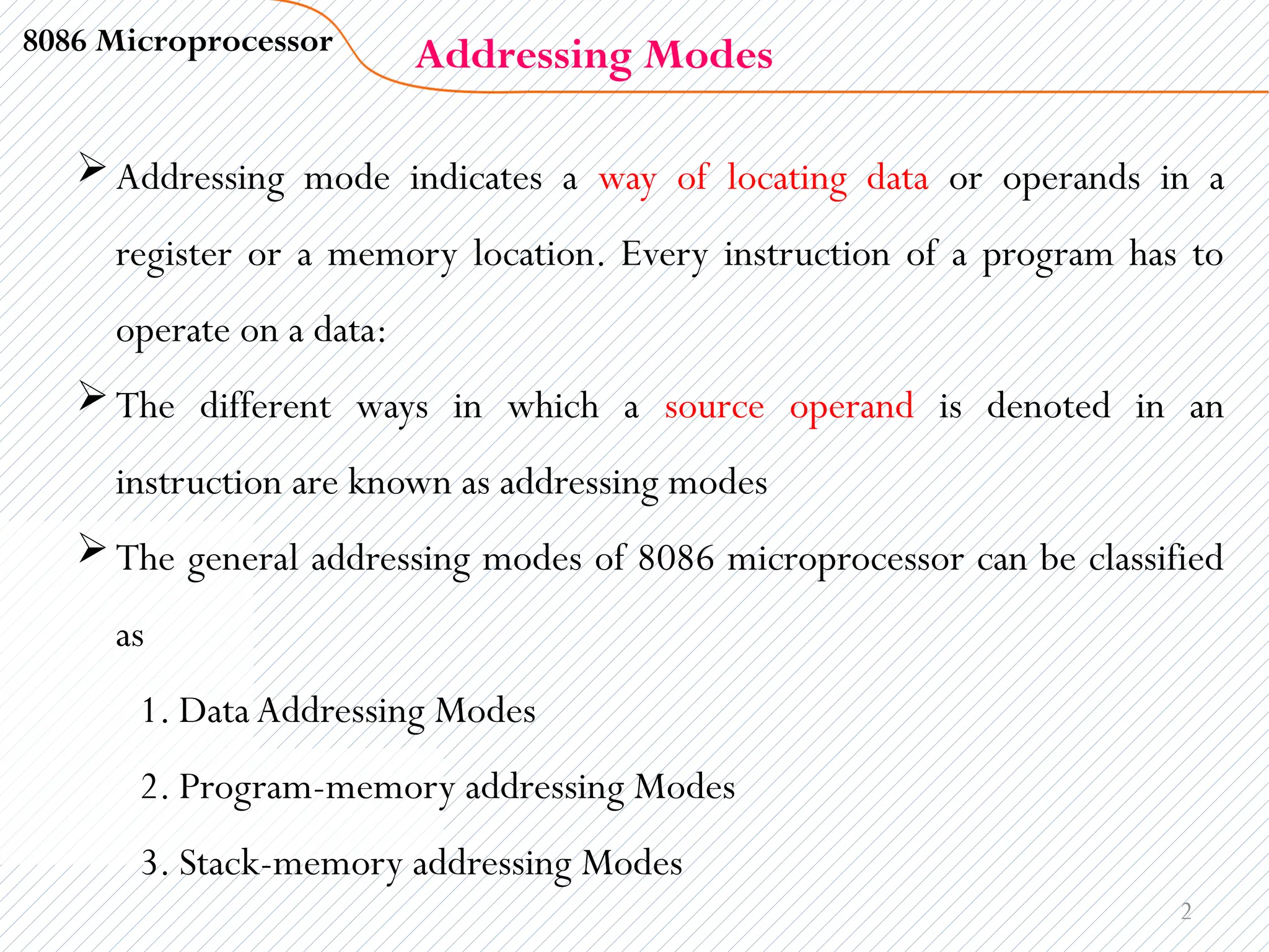 Addressing Modes
8086 Microprocessor
2
Addressing mode indicates a way of locating data or operands in a
register or a memory location. Every instruction of a program has to
operate on a data:
The different ways in which a source operand is denoted in an
instruction are known as addressing modes
The general addressing modes of 8086 microprocessor can be classified
as
1. Data Addressing Modes
2. Program-memory addressing Modes
3. Stack-memory addressing Modes
 