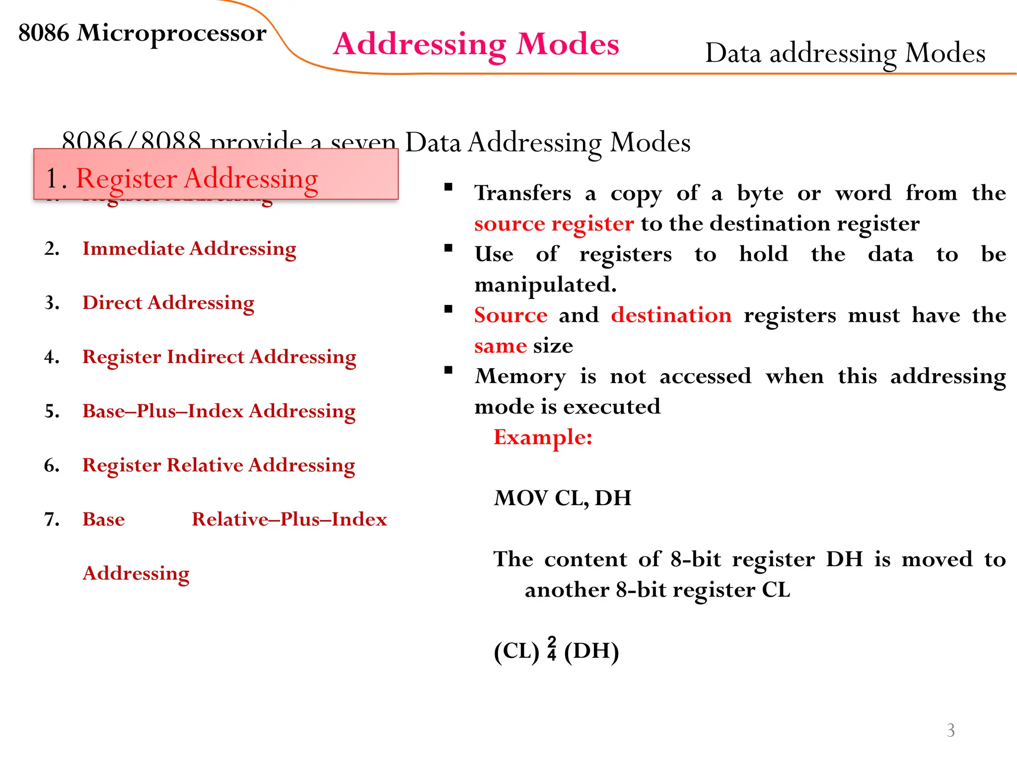 Addressing Modes
8086 Microprocessor
3
8086/8088 provide a seven Data Addressing Modes
Data addressing Modes
1. Register Addressing
2. Immediate Addressing
3. Direct Addressing
4. Register Indirect Addressing
5. Base–Plus–Index Addressing
6. Register Relative Addressing
7. Base Relative–Plus–Index
Addressing
1. Register Addressing  Transfers a copy of a byte or word from the
source register to the destination register
 Use of registers to hold the data to be
manipulated.
 Source and destination registers must have the
same size
 Memory is not accessed when this addressing
mode is executed
Example:
MOV CL, DH
The content of 8-bit register DH is moved to
another 8-bit register CL
(CL)  (DH)
 