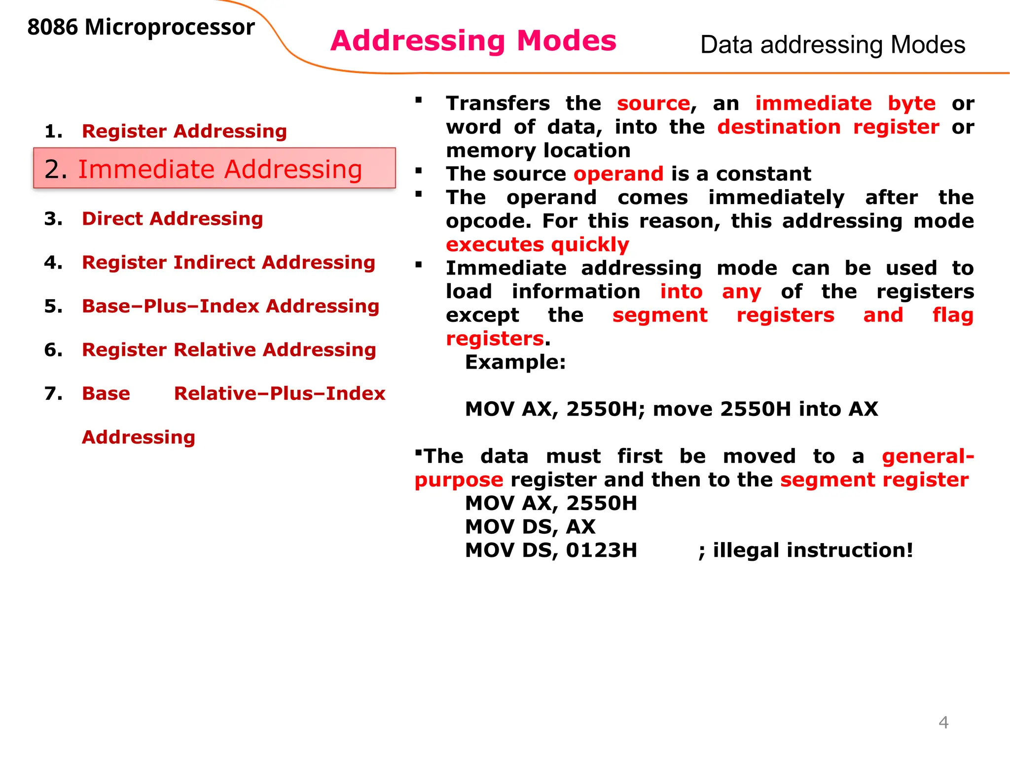 Addressing Modes
8086 Microprocessor
4
Data addressing Modes
1. Register Addressing
2. Immediate Addressing
3. Direct Addressing
4. Register Indirect Addressing
5. Base–Plus–Index Addressing
6. Register Relative Addressing
7. Base Relative–Plus–Index
Addressing
2. Immediate Addressing
 Transfers the source, an immediate byte or
word of data, into the destination register or
memory location
 The source operand is a constant
 The operand comes immediately after the
opcode. For this reason, this addressing mode
executes quickly
 Immediate addressing mode can be used to
load information into any of the registers
except the segment registers and flag
registers.
Example:
MOV AX, 2550H; move 2550H into AX
The data must first be moved to a general-
purpose register and then to the segment register
MOV AX, 2550H
MOV DS, AX
MOV DS, 0123H ; illegal instruction!
 