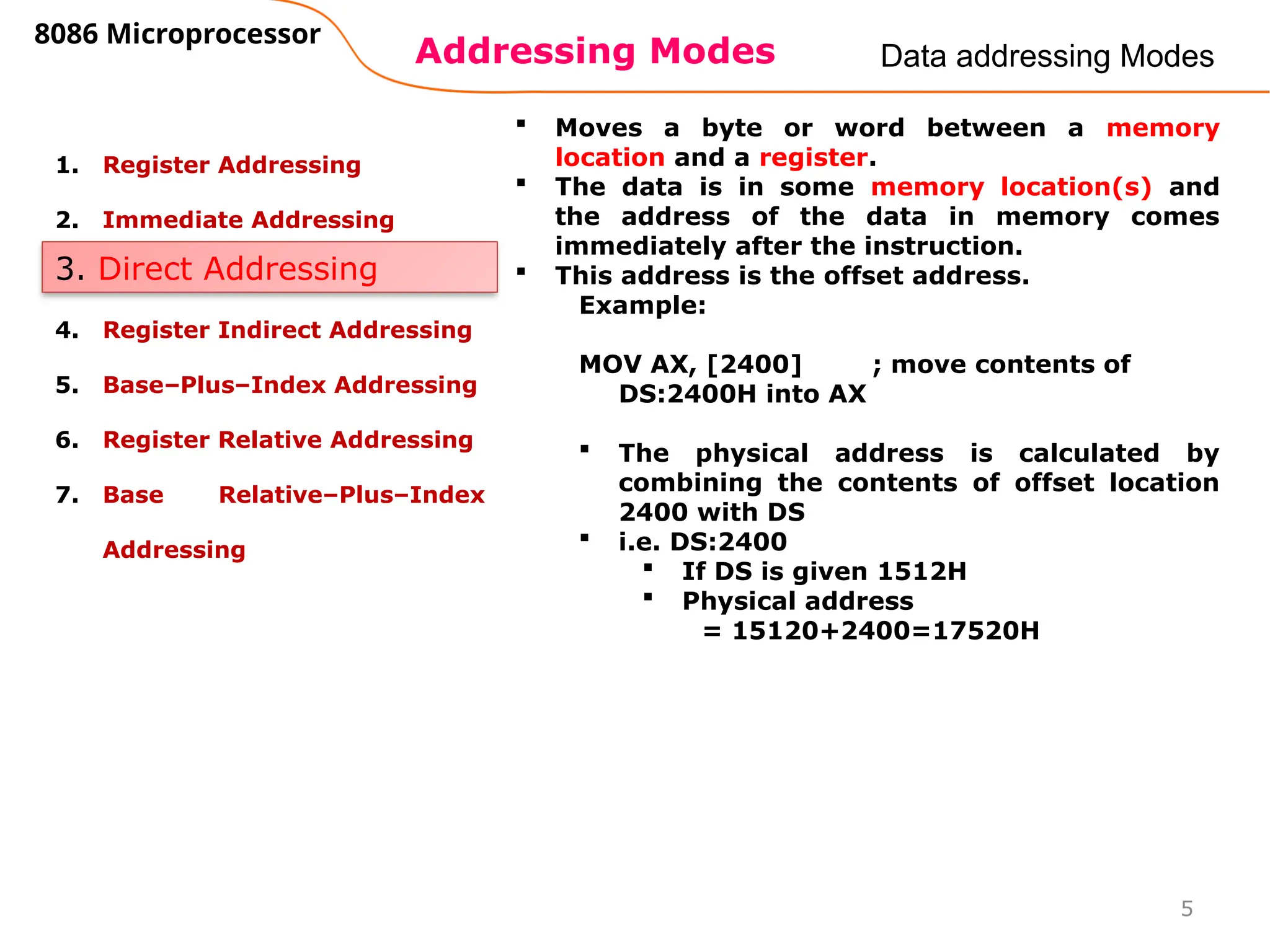 Addressing Modes
8086 Microprocessor
5
Data addressing Modes
1. Register Addressing
2. Immediate Addressing
3. Direct Addressing
4. Register Indirect Addressing
5. Base–Plus–Index Addressing
6. Register Relative Addressing
7. Base Relative–Plus–Index
Addressing
3. Direct Addressing
 Moves a byte or word between a memory
location and a register.
 The data is in some memory location(s) and
the address of the data in memory comes
immediately after the instruction.
 This address is the offset address.
Example:
MOV AX, [2400] ; move contents of
DS:2400H into AX
 The physical address is calculated by
combining the contents of offset location
2400 with DS
 i.e. DS:2400
 If DS is given 1512H
 Physical address
= 15120+2400=17520H
 