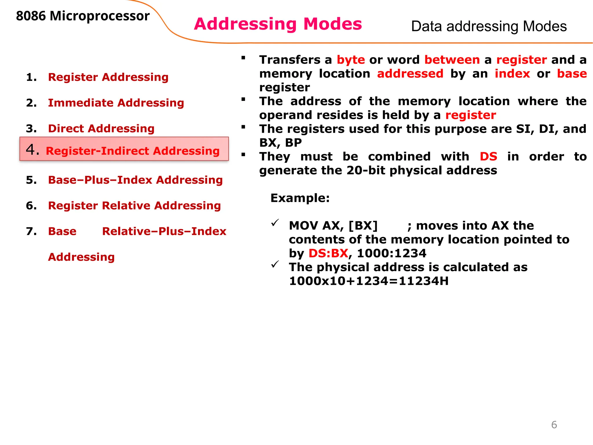 Addressing Modes
8086 Microprocessor
6
Data addressing Modes
1. Register Addressing
2. Immediate Addressing
3. Direct Addressing
4. Register Indirect Addressing
5. Base–Plus–Index Addressing
6. Register Relative Addressing
7. Base Relative–Plus–Index
Addressing
4. Register-Indirect Addressing
 Transfers a byte or word between a register and a
memory location addressed by an index or base
register
 The address of the memory location where the
operand resides is held by a register
 The registers used for this purpose are SI, DI, and
BX, BP
 They must be combined with DS in order to
generate the 20-bit physical address
Example:
 MOV AX, [BX] ; moves into AX the
contents of the memory location pointed to
by DS:BX, 1000:1234
 The physical address is calculated as
1000x10+1234=11234H
 