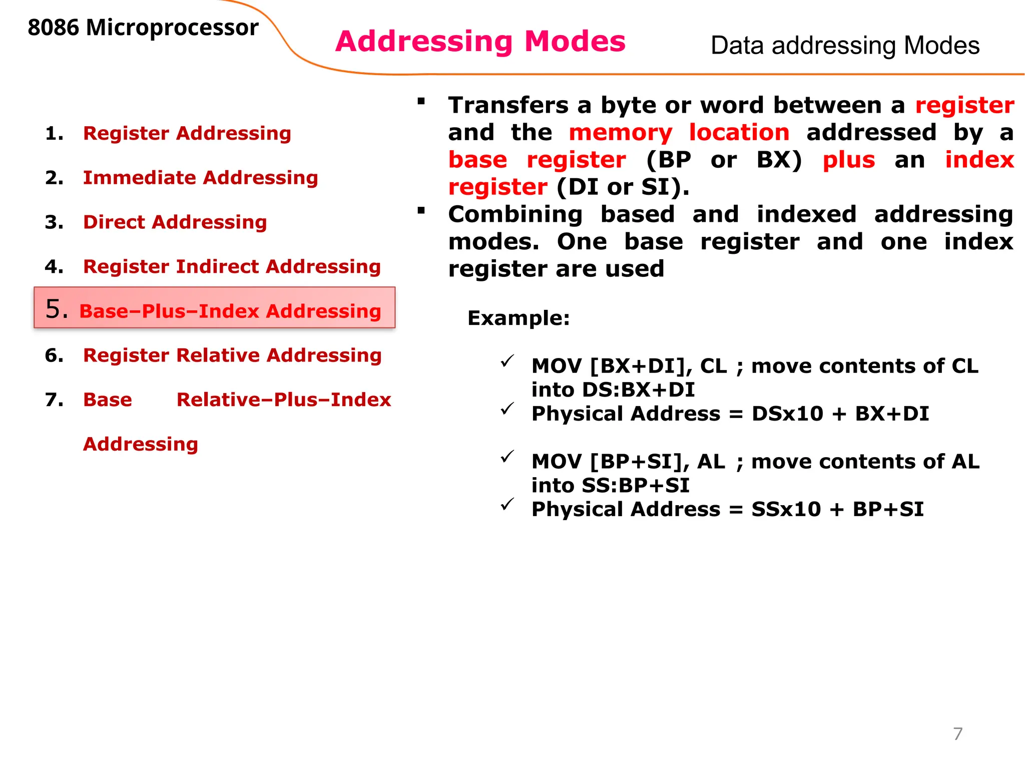 Addressing Modes
8086 Microprocessor
7
Data addressing Modes
1. Register Addressing
2. Immediate Addressing
3. Direct Addressing
4. Register Indirect Addressing
5. Base–Plus–Index Addressing
6. Register Relative Addressing
7. Base Relative–Plus–Index
Addressing
5. Base–Plus–Index Addressing
 Transfers a byte or word between a register
and the memory location addressed by a
base register (BP or BX) plus an index
register (DI or SI).
 Combining based and indexed addressing
modes. One base register and one index
register are used
Example:
 MOV [BX+DI], CL ; move contents of CL
into DS:BX+DI
 Physical Address = DSx10 + BX+DI
 MOV [BP+SI], AL ; move contents of AL
into SS:BP+SI
 Physical Address = SSx10 + BP+SI
 