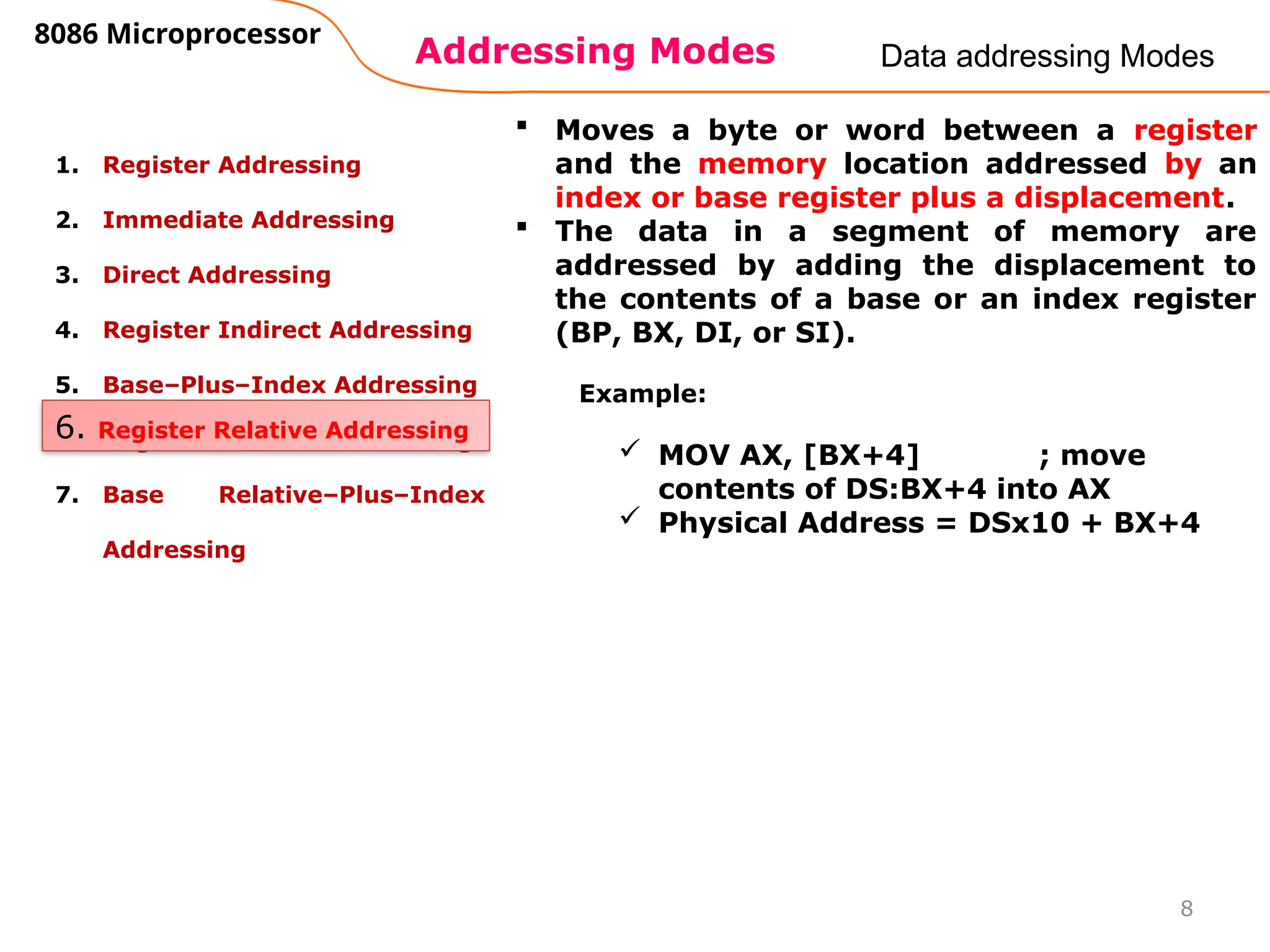 Addressing Modes
8086 Microprocessor
8
Data addressing Modes
1. Register Addressing
2. Immediate Addressing
3. Direct Addressing
4. Register Indirect Addressing
5. Base–Plus–Index Addressing
6. Register Relative Addressing
7. Base Relative–Plus–Index
Addressing
6. Register Relative Addressing
 Moves a byte or word between a register
and the memory location addressed by an
index or base register plus a displacement.
 The data in a segment of memory are
addressed by adding the displacement to
the contents of a base or an index register
(BP, BX, DI, or SI).
Example:
 MOV AX, [BX+4] ; move
contents of DS:BX+4 into AX
 Physical Address = DSx10 + BX+4
 