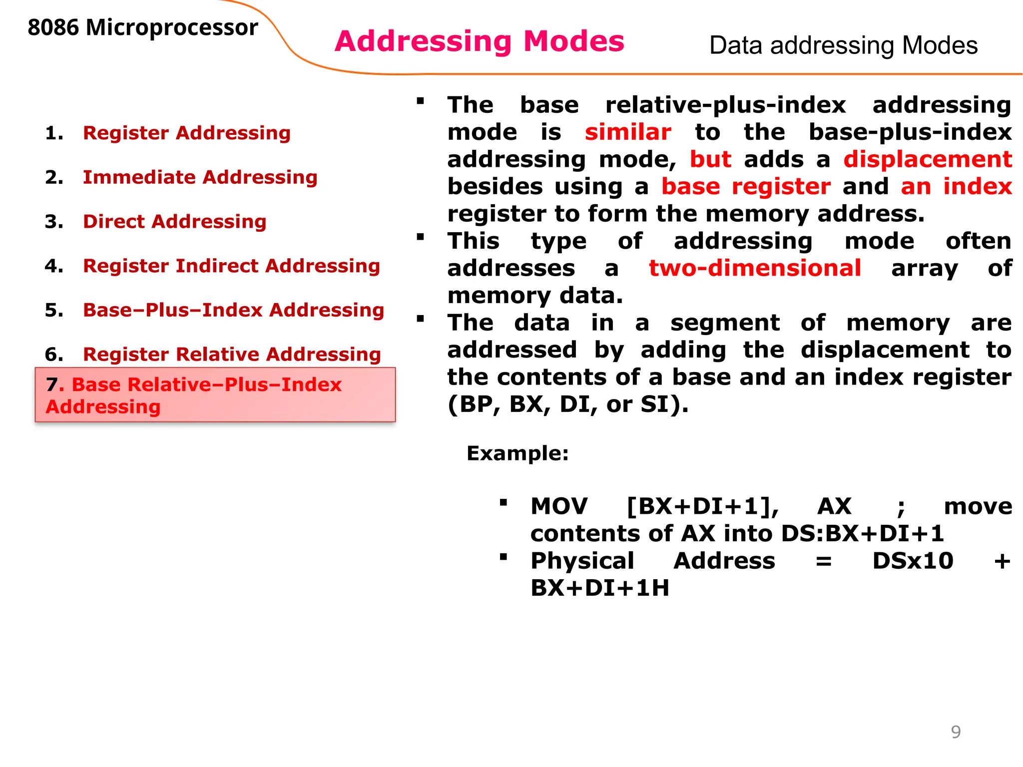 Addressing Modes
8086 Microprocessor
9
Data addressing Modes
1. Register Addressing
2. Immediate Addressing
3. Direct Addressing
4. Register Indirect Addressing
5. Base–Plus–Index Addressing
6. Register Relative Addressing
7. Base Relative–Plus–Index
Addressing
 The base relative-plus-index addressing
mode is similar to the base-plus-index
addressing mode, but adds a displacement
besides using a base register and an index
register to form the memory address.
 This type of addressing mode often
addresses a two-dimensional array of
memory data.
 The data in a segment of memory are
addressed by adding the displacement to
the contents of a base and an index register
(BP, BX, DI, or SI).
Example:
 MOV [BX+DI+1], AX ; move
contents of AX into DS:BX+DI+1
 Physical Address = DSx10 +
BX+DI+1H
 