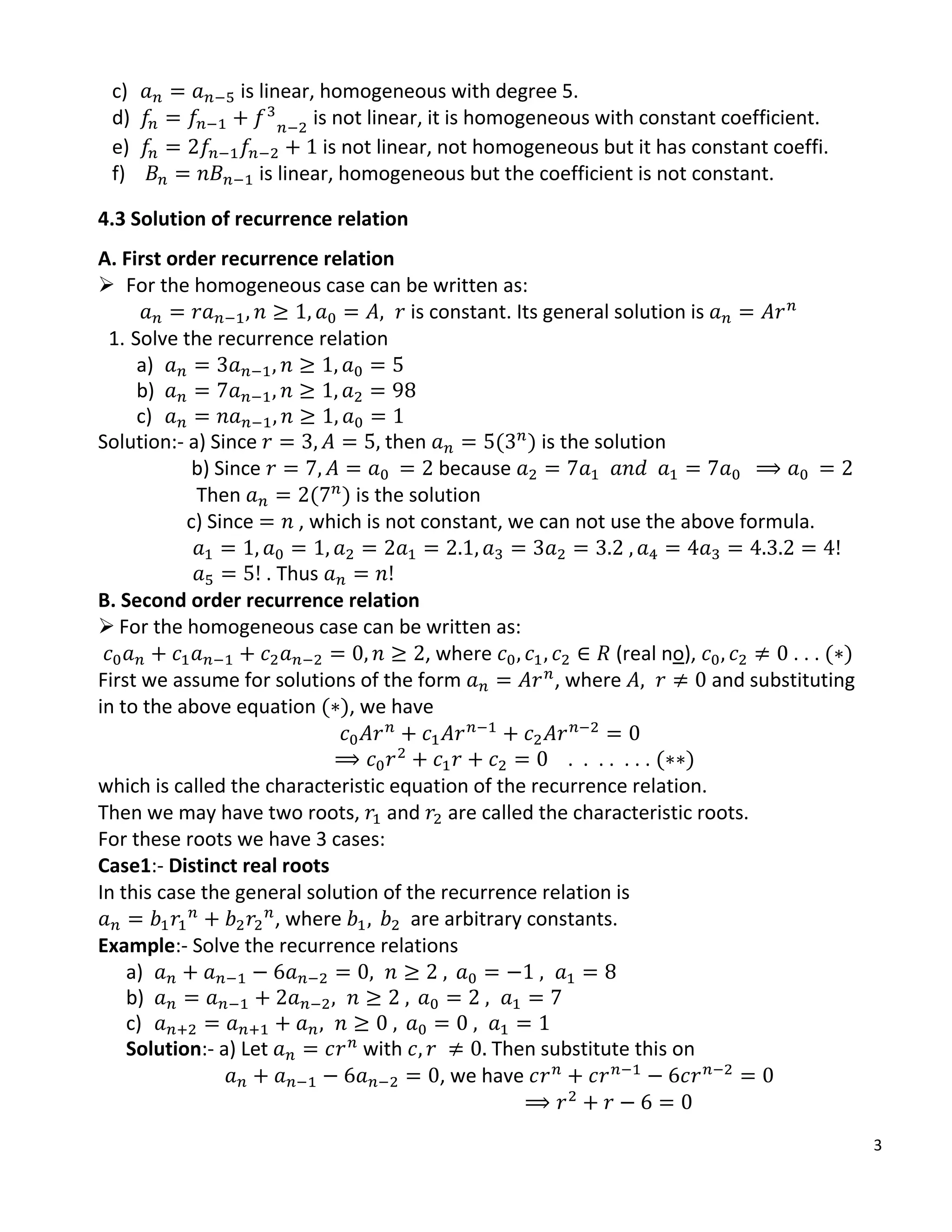 3
c) is linear, homogeneous with degree 5.
d) is not linear, it is homogeneous with constant coefficient.
e) is not linear, not homogeneous but it has constant coeffi.
f) is linear, homogeneous but the coefficient is not constant.
4.3 Solution of recurrence relation
A. First order recurrence relation
 For the homogeneous case can be written as:
is constant. Its general solution is
1. Solve the recurrence relation
a)
b)
c)
Solution:- a) Since then ( ) is the solution
b) Since because
Then ( ) is the solution
c) Since , which is not constant, we can not use the above formula.
. Thus
B. Second order recurrence relation
 For the homogeneous case can be written as:
, where (real no), . . . ( )
First we assume for solutions of the form , where and substituting
in to the above equation ( ), we have
. . . . . . . ( )
which is called the characteristic equation of the recurrence relation.
Then we may have two roots, and are called the characteristic roots.
For these roots we have 3 cases:
Case1:- Distinct real roots
In this case the general solution of the recurrence relation is
, where are arbitrary constants.
Example:- Solve the recurrence relations
a)
b)
c)
Solution:- a) Let with Then substitute this on
, we have
 