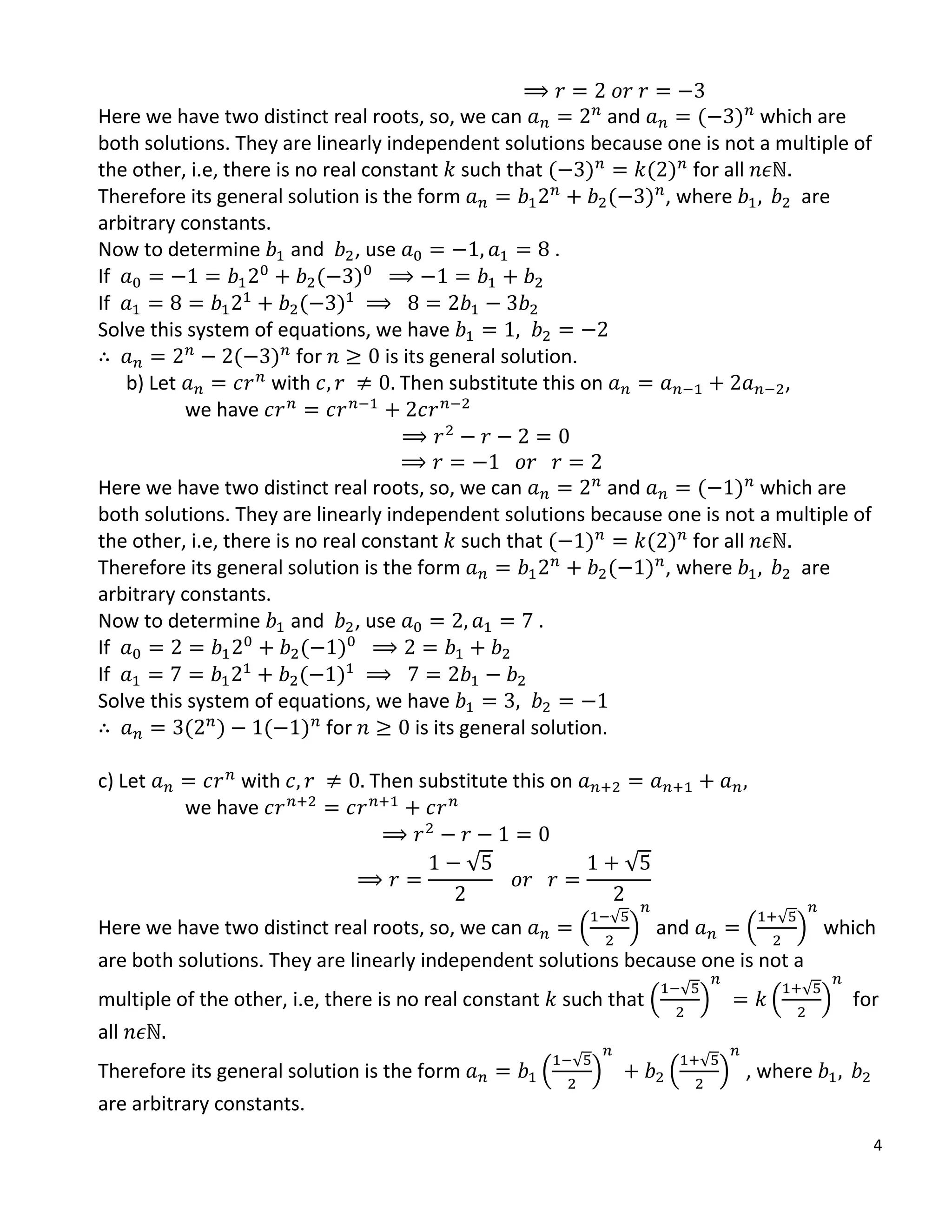 4
Here we have two distinct real roots, so, we can and ( ) which are
both solutions. They are linearly independent solutions because one is not a multiple of
the other, i.e, there is no real constant such that ( ) ( ) for all
Therefore its general solution is the form ( ) , where are
arbitrary constants.
Now to determine and , use .
If ( )
If ( )
Solve this system of equations, we have
( ) for is its general solution.
b) Let with Then substitute this on ,
we have
Here we have two distinct real roots, so, we can and ( ) which are
both solutions. They are linearly independent solutions because one is not a multiple of
the other, i.e, there is no real constant such that ( ) ( ) for all
Therefore its general solution is the form ( ) , where are
arbitrary constants.
Now to determine and , use .
If ( )
If ( )
Solve this system of equations, we have
( ) ( ) for is its general solution.
c) Let with Then substitute this on
we have
√ √
Here we have two distinct real roots, so, we can .
√
/ and .
√
/ which
are both solutions. They are linearly independent solutions because one is not a
multiple of the other, i.e, there is no real constant such that .
√
/ .
√
/ for
all
Therefore its general solution is the form .
√
/ .
√
/ , where
are arbitrary constants.
 