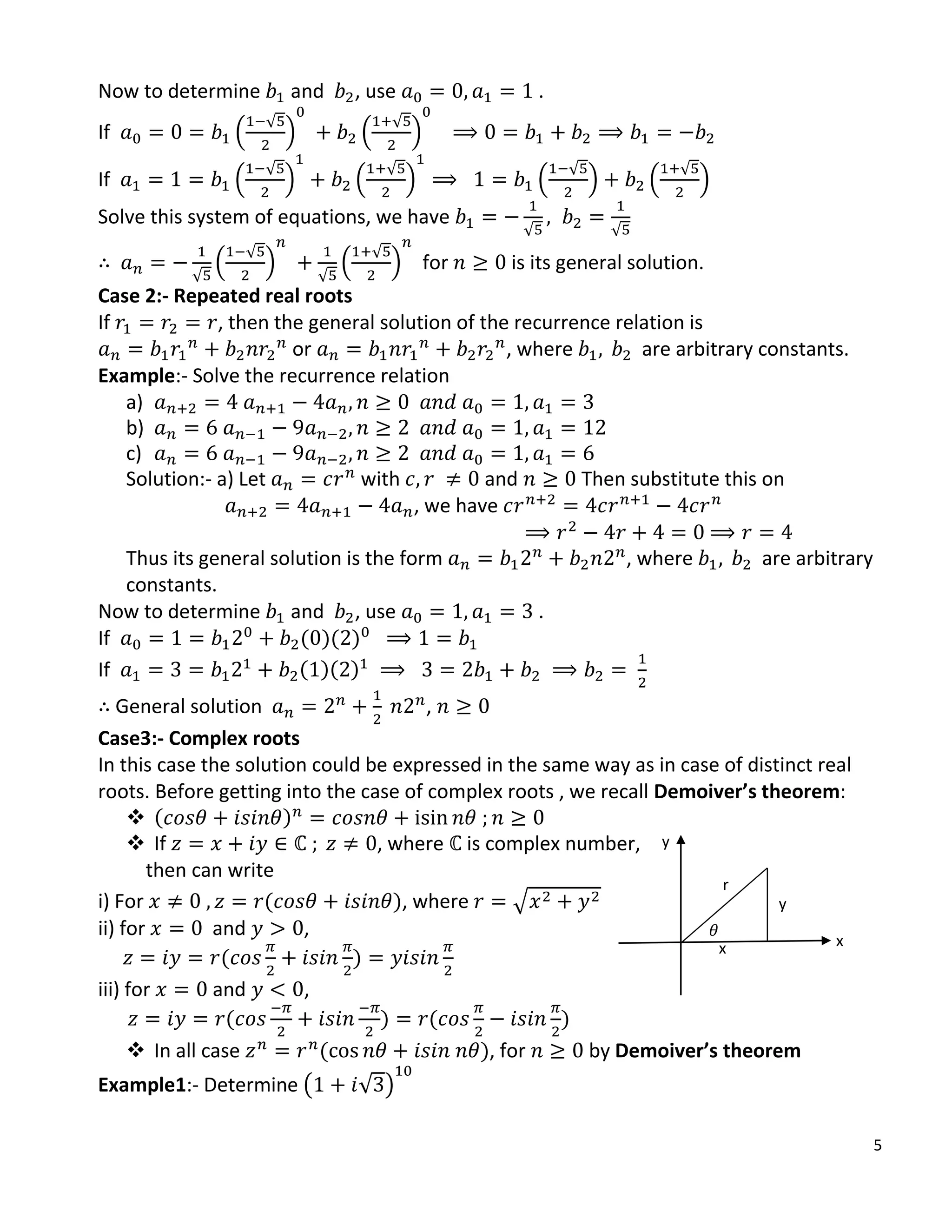5
Now to determine and , use .
If .
√
/ .
√
/
If .
√
/ .
√
/ .
√
/ .
√
/
Solve this system of equations, we have
√ √
√
.
√
/
√
.
√
/ for is its general solution.
Case 2:- Repeated real roots
If , then the general solution of the recurrence relation is
or , where are arbitrary constants.
Example:- Solve the recurrence relation
a)
b)
c)
Solution:- a) Let with and Then substitute this on
, we have
Thus its general solution is the form , where are arbitrary
constants.
Now to determine and , use .
If ( )( )
If ( )( )
General solution ,
Case3:- Complex roots
In this case the solution could be expressed in the same way as in case of distinct real
roots. Before getting into the case of complex roots , we recall Demoiver’s theorem:
 ( )
 If , where is complex number,
then can write
i) For ( ), where √
ii) for and ,
( )
iii) for and ,
( ) ( )
 In all case ( ), for by Demoiver’s theorem
Example1:- Determine ( √ )
y
r
x
𝜃
x
y
 