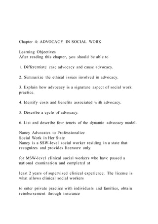 Chapter 4: ADVOCACY IN SOCIAL WORK
Learning Objectives
After reading this chapter, you should be able to
1. Differentiate case advocacy and cause advocacy.
2. Summarize the ethical issues involved in advocacy.
3. Explain how advocacy is a signature aspect of social work
practice.
4. Identify costs and benefits associated with advocacy.
5. Describe a cycle of advocacy.
6. List and describe four tenets of the dynamic advocacy model.
Nancy Advocates to Professionalize
Social Work in Her State
Nancy is a SSW-level social worker residing in a state that
recognizes and provides licensure only
for MSW-level clinical social workers who have passed a
national examination and completed at
least 2 years of supervised clinical experience. The license is
what allows clinical social workers
to enter private practice with individuals and families, obtain
reimbursement through insurance
 