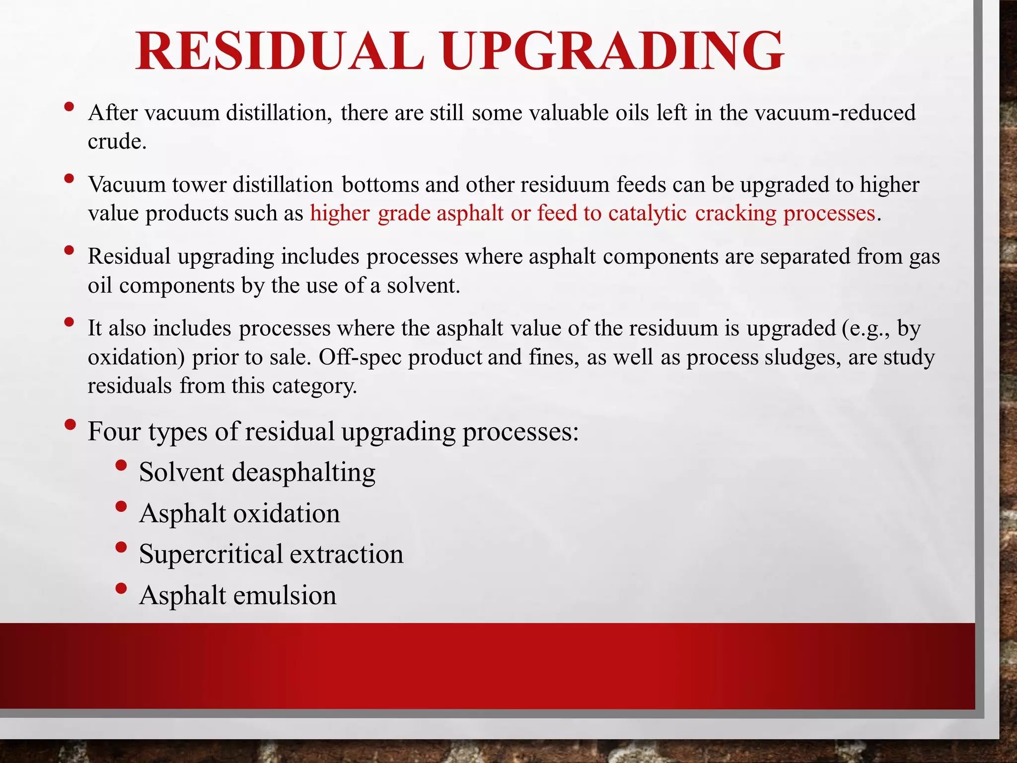 RESIDUAL UPGRADING
• After vacuum distillation, there are still some valuable oils left in the vacuum-reduced
crude.
• Vacuum tower distillation bottoms and other residuum feeds can be upgraded to higher
value products such as higher grade asphalt or feed to catalytic cracking processes.
• Residual upgrading includes processes where asphalt components are separated from gas
oil components by the use of a solvent.
• It also includes processes where the asphalt value of the residuum is upgraded (e.g., by
oxidation) prior to sale. Off-spec product and fines, as well as process sludges, are study
residuals from this category.
• Four types of residual upgrading processes:
• Solvent deasphalting
• Asphalt oxidation
• Supercritical extraction
• Asphalt emulsion
 