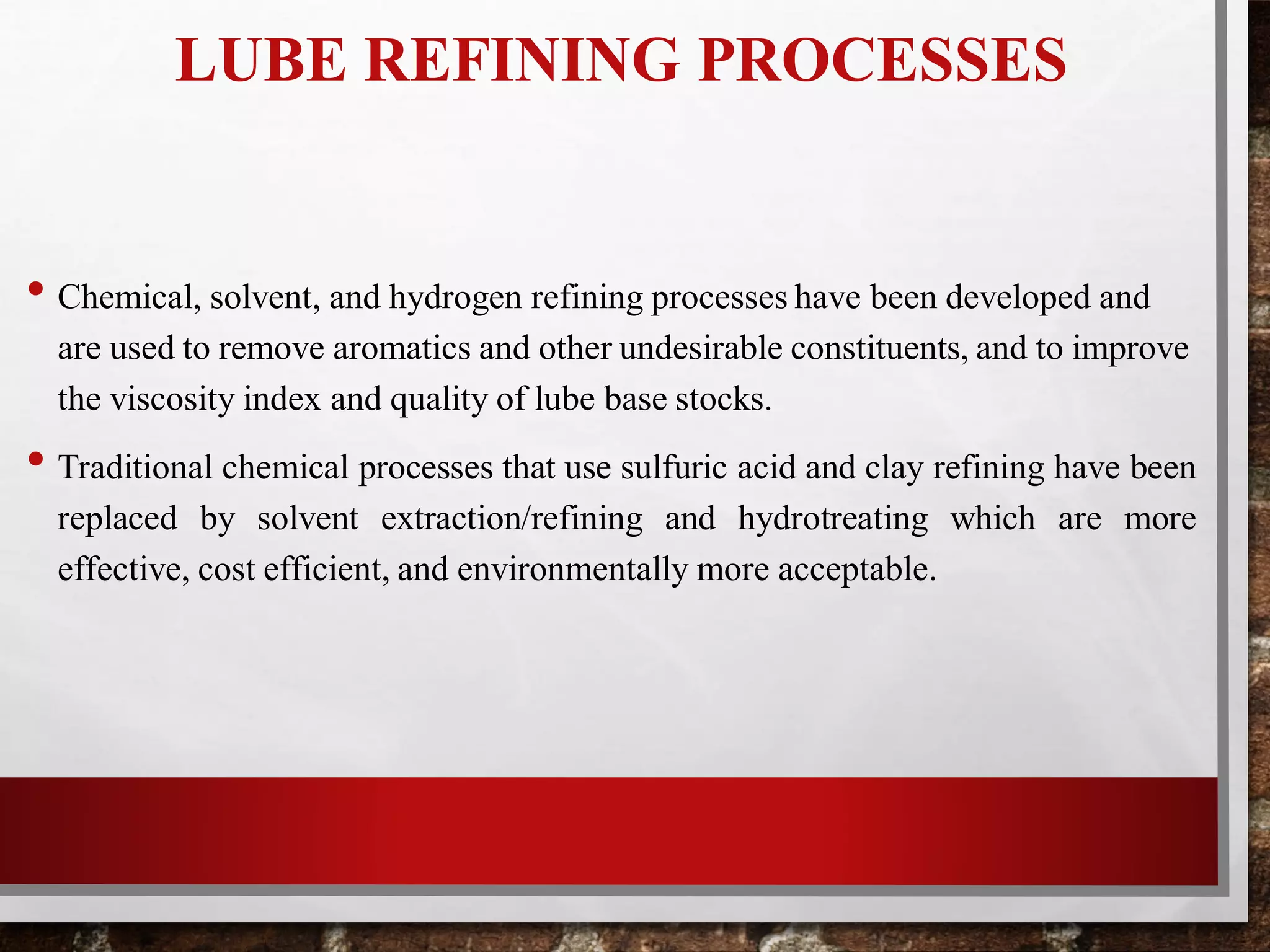 LUBE REFINING PROCESSES
• Chemical, solvent, and hydrogen refining processes have been developed and
are used to remove aromatics and other undesirable constituents, and to improve
the viscosity index and quality of lube base stocks.
• Traditional chemical processes that use sulfuric acid and clay refining have been
replaced by solvent extraction/refining and hydrotreating which are more
effective, cost efficient, and environmentally more acceptable.
 