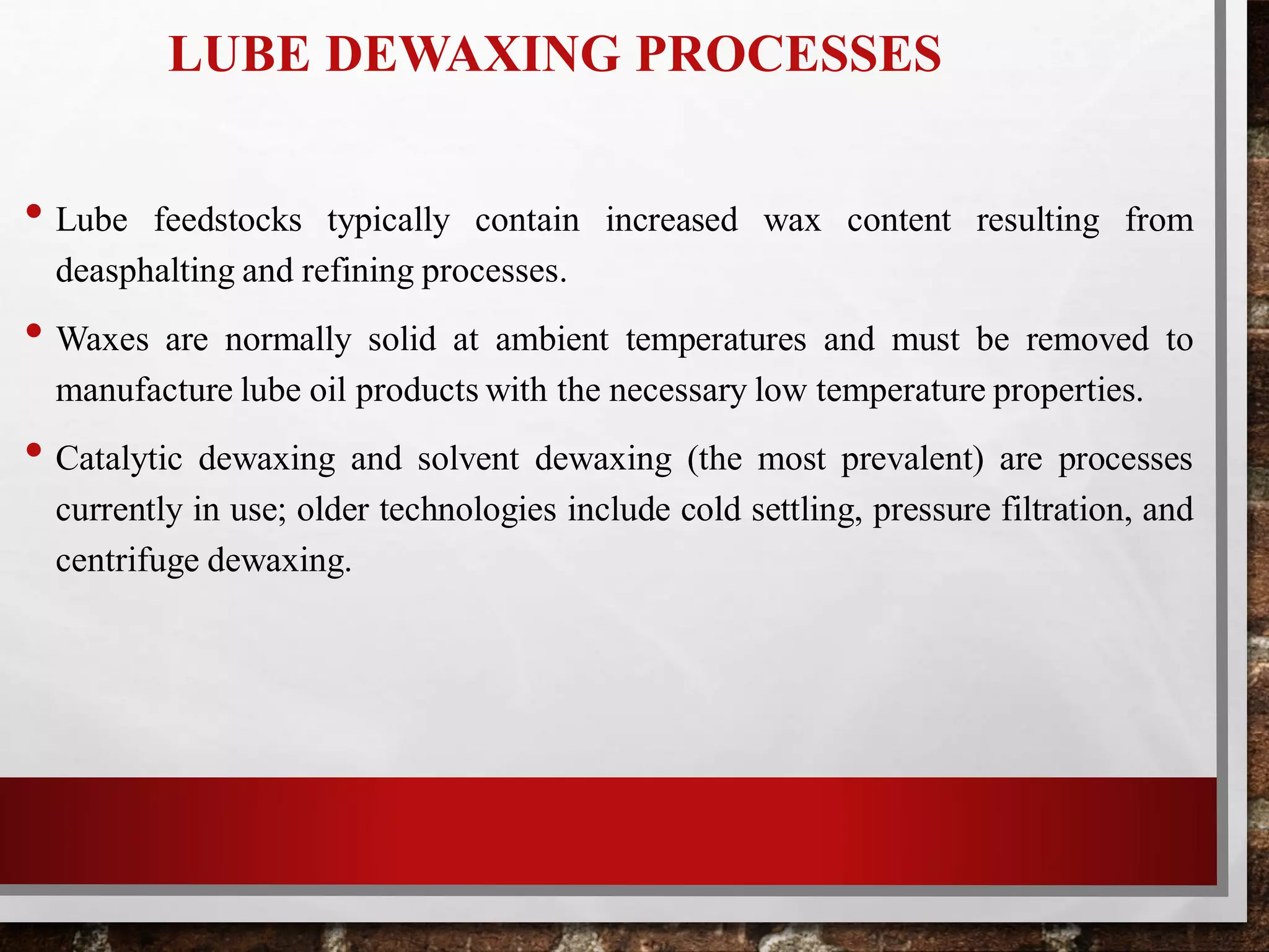 LUBE DEWAXING PROCESSES
• Lube feedstocks typically contain increased wax content resulting from
deasphalting and refining processes.
• Waxes are normally solid at ambient temperatures and must be removed to
manufacture lube oil products with the necessary low temperature properties.
• Catalytic dewaxing and solvent dewaxing (the most prevalent) are processes
currently in use; older technologies include cold settling, pressure filtration, and
centrifuge dewaxing.
 