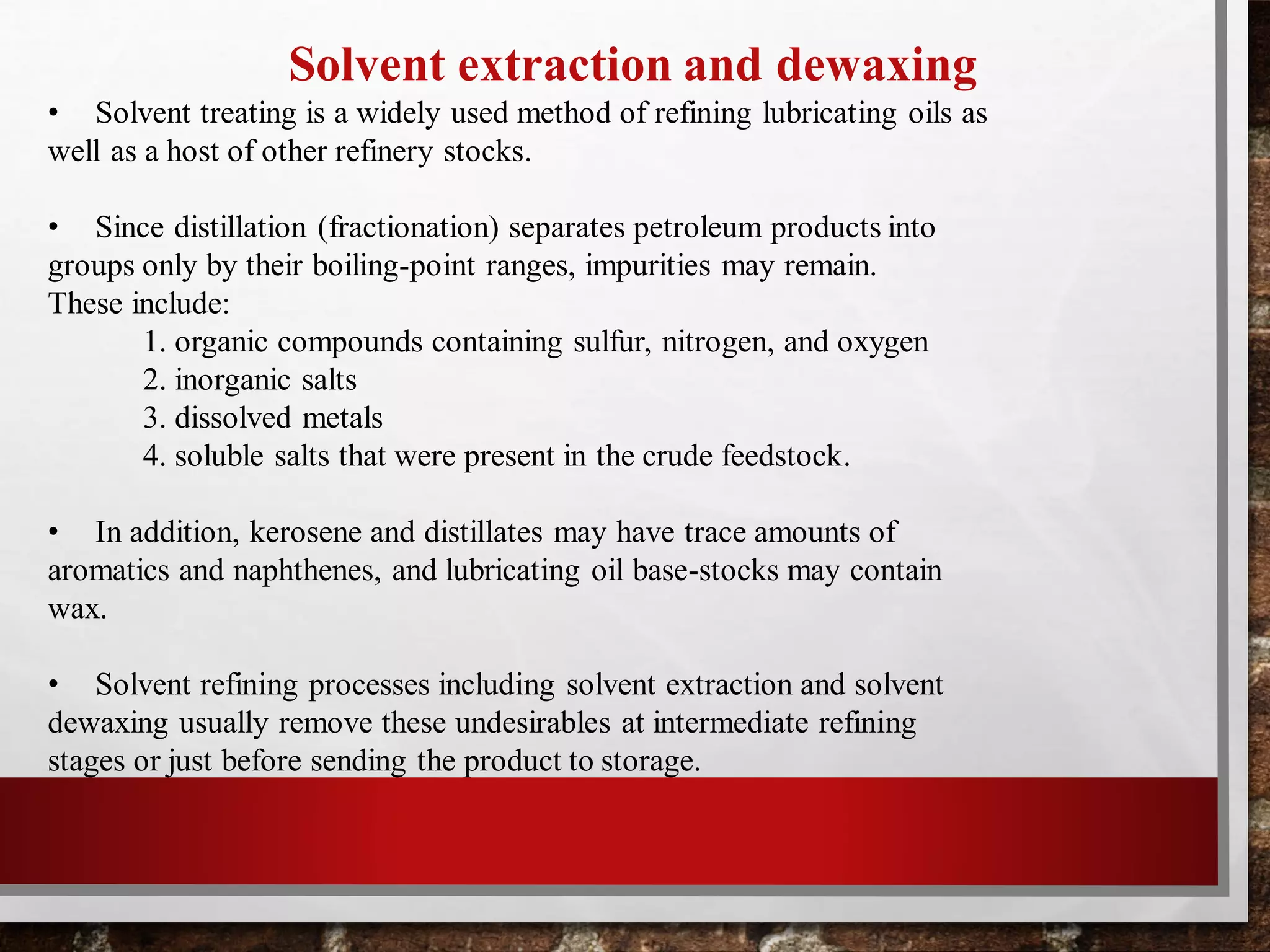 Solvent extraction and dewaxing
• Solvent treating is a widely used method of refining lubricating oils as
well as a host of other refinery stocks.
• Since distillation (fractionation) separates petroleum products into
groups only by their boiling-point ranges, impurities may remain.
These include:
1. organic compounds containing sulfur, nitrogen, and oxygen
2. inorganic salts
3. dissolved metals
4. soluble salts that were present in the crude feedstock.
• In addition, kerosene and distillates may have trace amounts of
aromatics and naphthenes, and lubricating oil base-stocks may contain
wax.
• Solvent refining processes including solvent extraction and solvent
dewaxing usually remove these undesirables at intermediate refining
stages or just before sending the product to storage.
 