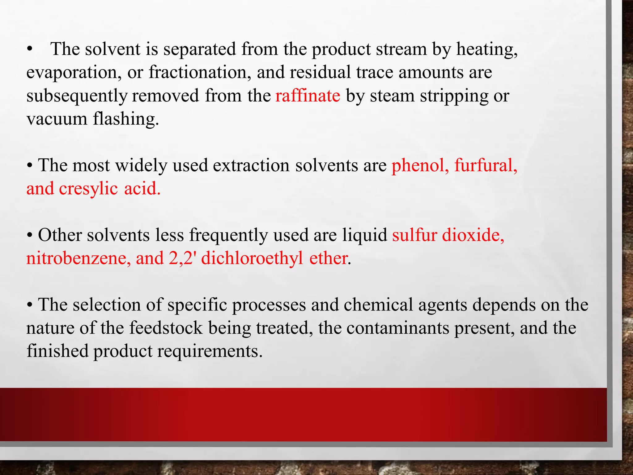 • The solvent is separated from the product stream by heating,
evaporation, or fractionation, and residual trace amounts are
subsequently removed from the raffinate by steam stripping or
vacuum flashing.
• The most widely used extraction solvents are phenol, furfural,
and cresylic acid.
• Other solvents less frequently used are liquid sulfur dioxide,
nitrobenzene, and 2,2' dichloroethyl ether.
• The selection of specific processes and chemical agents depends on the
nature of the feedstock being treated, the contaminants present, and the
finished product requirements.
 