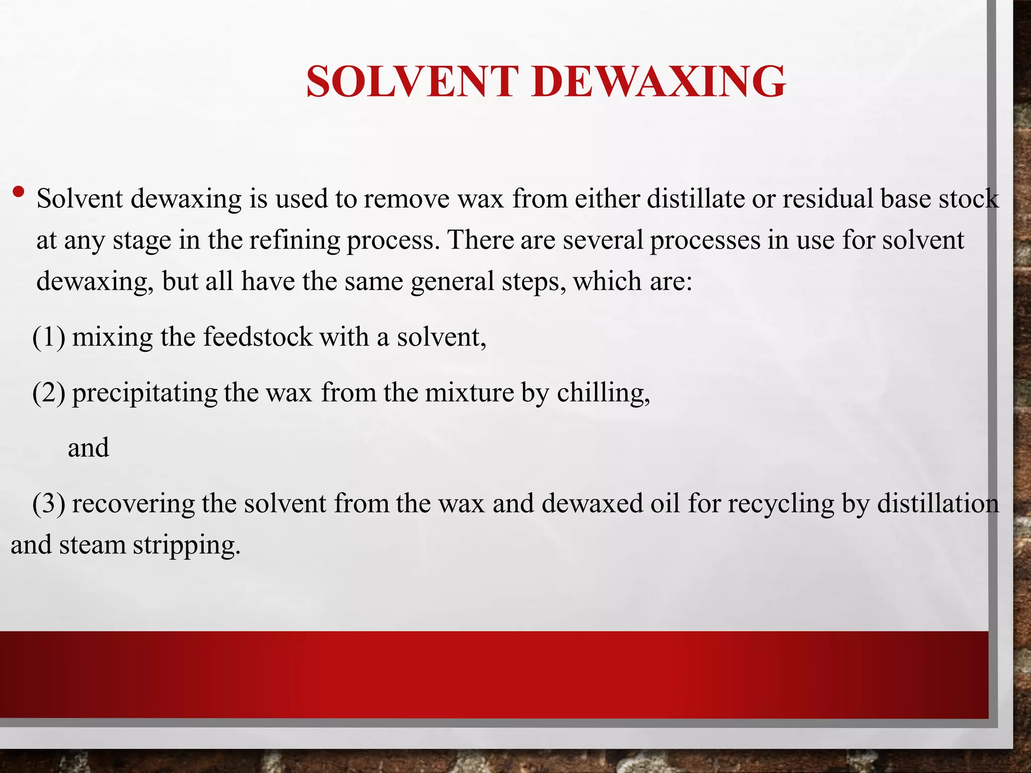 SOLVENT DEWAXING
• Solvent dewaxing is used to remove wax from either distillate or residual base stock
at any stage in the refining process. There are several processes in use for solvent
dewaxing, but all have the same general steps, which are:
(1) mixing the feedstock with a solvent,
(2) precipitating the wax from the mixture by chilling,
and
(3) recovering the solvent from the wax and dewaxed oil for recycling by distillation
and steam stripping.
 